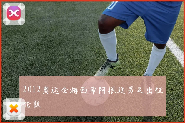 2012奥运会梅西率阿根廷男足出征伦敦