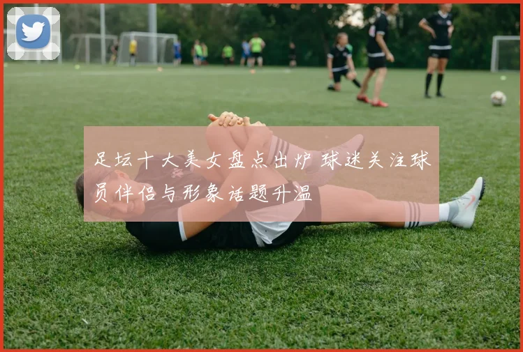 足坛十大美女盘点出炉 球迷关注球员伴侣与形象话题升温